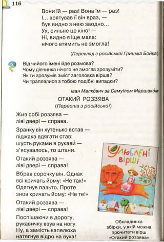 ї 116
Вони їй — раз! Вона їм — раз!
І... врятував її він враз, —
був видно з нею заодно...
Ух, сильне це кіно! —
Ні, видно я іще мала:
нічого втямить не змогла!
(Переклад з російської Грицька Бойка) |
Від чийого імені йде розмова?
Чому дівчинка нічого не змогла зрозуміти?
Як ти зрозумів зміст заголовка вірша?
Чи траплялися з тобою подібні випадки?
Іван Малкович за Самуїлом Маршакбм
ОТАКИЙ РОЗЗЯВА
(Переспів з російської')
Жив собі роззява —
ліві двері — справа.
Зранку він хутенько встав —
піджака вдягати став:
шусть руками в рукави —
з ’ясувалось, то штани.
Отакий роззява —
ліві двері — справа!
Вбрав сорочку він. Однак
всі кричать йому: «Не так!»
Одягнув пальто. Проте
знов кричать йому: «Не те!»
Отакий роззява —
ліві двері — справа!
Поспішаючи в дорогу,
рукавичку взув на ногу. Обкладинка
,, . збірки, у якій можна
Ну, а замість капелюха прочитати вірш
натягнув відро на вуха! «Отакий роззява»
 