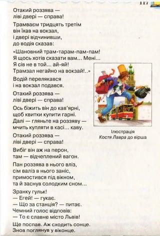 117
Отакий роззява —
ліві двері — справа!
Трамваєм тридцять третім
він їхав на вокзал,
і двері відчинивши,
до водія сказав:
Водій перелякався
і на вокзал подався.
Отакий роззява —
ліві двері — справа!
Ось біжить він до кав’ярні,
щоб квитки купити гарні.
Далі — гляньте на роззяву —
мчить купляти в касі... каву.
^ Ілюстрація
Отакий роззява Костя Лавра до вірша
ліві двері — справа!
Вибіг він аж на перон,
там — відчеплений вагон.
Пан роззява в нього вліз,
сім валіз в нього заніс,
примостився під вікном,
та й заснув солодким сном...
Зранку гульк!
— Егей! — гукає.
— Що за станція? — питає.
Чемний голос відповів:
— То є славне місто Львів!
Щ е поспав. Аж сходить сонце.
Знов поглянув у віконце.
«Шановний трам-тарам-пам-пам!
Я щось хотів сказати вам... Мені...
Я сів не в той... ай-яй!
Трамзал негайно на вокзай!..»
 