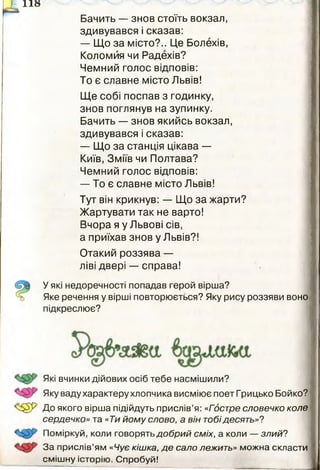 П о
Бачить — знов стоїть вокзал,
здивувався і сказав:
— Що за місто?.. Це Болехів,
Коломйя чи Радехів?
Чемний голос відповів:
То є славне місто Львів!
Ще собі поспав з годинку,
знов поглянув на зупинку.
Бачить — знов якийсь вокзал,
здивувався і сказав:
— Що за станція цікава —
Київ, Зміїв чи Полтава?
Чемний голос відповів:
— То є славне місто Львів!
Тут він крикнув: — Що за жарти?
Жартувати так не варто!
Вчора я у Львові сів,
а приїхав знов у Львів?!
Отакий роззява —
ліві двері — справа!
У які недоречності попадав герой вірша?
Яке речення у вірші повторюється? Яку рису роззяви воно
підкреслює?
Які вчинки дійових осіб тебе насмішили?
Яку ваду характеру хлопчика висміює поет Грицько Бойко?
До якого вірша підійдуть прислів’я: «Гостре словечко коле
сердечко» та «Ти йому слово, а він тобідесять»?
Поміркуй, коли говорять добрий сміх, а коли — злий?
За прислів’ям «Чує кішка, де сало лежить» можна скласти
смішну історію. Спробуй!
 