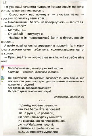 От уже наші каченята підросли і стали зовсім не схожі
іа тих, які вилупилися на світ.
— Скоро вони нас покинуть, — сказала мама. —
^восени полетять у теплі краї...
— І ніколи на наш балкон не повернуться? — запитав я.
- Ніколи-ніколи?
— Мабуть, ні...
— От шкода! — вигукнув я.
— Навіщо ж їм повертатися? Вони ж будуть зовсім
щрослі...
А потім наші каченята вирушили в перволіт. їхня мати
ючала спихати каченят з балкона. І кожне ставало в повітрі
іа крило.
— Прощавайте, — журно сказав я їм. — І не забувайте
лене!
0 Насподі — на дні, нанизу, у нижній частині.
Гпитали — жадібно, квапливо ковтали.
Щ Де відбувався описуваний випадок? Із чого видно, що
ь між мешканцями квартири і дикою качкою встановилися
довірливі стосунки?
Хто головний герой оповідання?
Як довго тривала описана подія?
Олександр Пархоменко
* * *
Піраміду муравлі звели, —
що вже беручкі та заповзяті!
Ти не руш її, не розвали,
не покривдь мурах у їхній хаті!
Не вважай, що то лиш комашва,
до якої байдуже людині.
Санітарна служба лісова, —
кажемо про сім’ї муравлині.
12
 