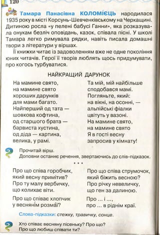 Тамара Панасівна КОЛОМІЄЦЬ народилася
1935 року в місті Корсунь-Шевченківському на Черкащині.
Дитиною росла «у пелені бабусі Ганни», яка розказува­
ла онукам безліч оповідань, казок, співала пісні. У школі
Тамара легко римувала рядки, навіть писала домашні
твори з літератури у віршах.
Її книжки читає із задоволенням вже не одне покоління
юних читачів. Герої її творів люблять щось придумувати,
про когось турбуватися.
НАЙКРАЩИЙ ДАРУНОК
На мамине свято,
на мамине свято
хороших дарунків
для мами багато.
Найперший од тата —
шовкова кофтина,
од старшого брата —
барвиста хустина,
од діда — картина,
велика, у рамі.
Та мій, мій найбільше
сподобався мамі.
Погляньте, який:
на вікні, на осонні, —
альпійські фіалки
цвітуть у вазоні.
На мамине свято,
на мамине свято
Я в гості весну
запросив у кімнату!
Прочитай вірш.
Доповни останнє речення, звертаючись до слів-підказок.
★ * *
Про що співа горобчик,
який весну примітив?
Про ту малу вербичку,
що колихає віти.
Про що співає хлопчик
у веснянім розмаї?
Слова-підказки: стежку,
Про що співа струмочок,
який біжить весною?
Про річку невеличку,
що ген за далиною.
Про ... і ....
про ... в ріднім краї.
травичку, сонце.
Хто співає весняну пісеньку? Про що?
Про що любиш співати ти?
 