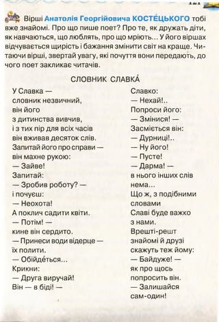 Вірші Анатолія Георгійовича КОСТЕЦЬКОГО тобі
вже знайомі. Про що пише поет? Про те, як дружать діти,
як навчаються, що люблять, про що мріють... У його віршах
відчувається щирість і бажання змінити світ на краще. Чи­
таючи вірші, звертай увагу, які почуття вони передають, до
чого поет закликає читачів.
СЛОВНИК СЛАВКА
У Славка —
словник незвичний,
він його
з дитинства вивчив,
і з тих пір для всіх часів
він вживав десяток слів.
Запитай його про справи —
він махне рукою:
— Зайве!
Запитай:
— Зробив роботу? —
і почуєш:
— Неохота!
А поклич садити квіти.
— Потім! —
кине він сердито.
— Принеси води відерце —
їх полити.
— Обійдеться...
Крикни:
— Друга виручай!
Він — в біді! —
Славко:
— Нехай!..
Попроси його:
— Змінися! —
Засміється він:
— Дурниці!..
— Ну його!
— Пусте!
— Дарма! —
в нього інших слів
нема...
Що ж, з подібними
словами
Славі буде важко
з нами.
Врешті-решт
знайомі й друзі
скажуть теж йому:
— Байдуже! —
як про щось
попросить він.
— Залишайся
сам-один!<
 