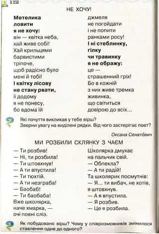 НЕ ХОЧУ!
і> ї м
— з
Метелика джмеля
ловити не погойдати
я не хочу: і не попити
він — квітка неба, ранками росу!
хай живе собі! І ні стеблинку,
Хай крильцями гілку
барвистими чи травинку
тріпоче, я не ображу:
щоб радісно було це —
мені й тобі! страшенний гріх!
1квітку лісову Бо в кожній
не стану рвати, з них живе тремка
їїдодому живинка,
я не понесу, що світиться
бо вдома їй довірою до всіх...
^ Які почуття викликав у тебе вірш?
% Зверни увагу на виділені рядки. Від чого застерігає поет?
Оксана Сенатович
МИ РОЗБИЛИ СКЛЯНКУ 3 ЧАЄМ
— Ти розбив! Школярка дмухає
— Ні, ти розбила! на пальчик свій.
— Ти штовхнув! — Обпекла?
— А ти впустила! — А ти радій!
— Ти тюхтій. Та школярик посмутнів:
— А ти незграба! — Я... ти вибач, не хотів,
— Баобаб! я штовхнув.
— Ти баобаба! — А я впустила.
Вже школярка, — Я розбив.
наче хмарка, —
очі повні сліз.
— Це я розбила.
Як побудовано вірш? Чому у співрозмовників змінилося
ставлення одне до одного?
Як побудовано вірш? Чому у співрозмовників змінилося
ставлення одне до одного?
 