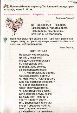 х^о
Прочитай і вивчи мирилку. У спілкуванні завжди праг­
ни згоди, уникай образ.
Мирилка
Варвара Гоинькд
* * *
Ти — не ворог, я — не ворог.
Нам сваритись просто сором.
Помирились, помирились,
щоб ніколи не сварились.
Прочитай вірші про захоплення і мрії твоїх ровесників.
Зверни увагу, які риси характеру виявляють дівчата та
хлопчики, щоб досягти мети.
КОРОТУЛЬКА
Інна Кульська
Прозвали Коротулькою,
гримів у класі сміх.
Мій друг Левко Борулько
сміявся довше всіх.
Я образилась до сліз,
а він з порадами поліз:
— Ти, Коротулько, не барись
та мерщій рости берись!
Чи мені купить «платформи»,
щоб піднести ріст до норми?
Чи берет-помпон мене
трохи вгору підсмикне?!
Чи благати джина з казки:
доточи росток, будь ласка!
Бо людині ой не просто
ужитті набрати росту...
Ні!.. Знайшлася інша сила:
спорт я змалечку любила,
і мої старання вчитель
у шкільнім гуртку примітив.
 