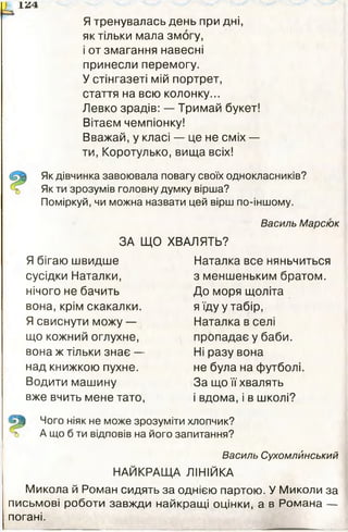 Я тренувалась день при дні,
як тільки мала змогу,
і от змагання навесні
принесли перемогу.
У стінгазеті мій портрет,
стаття на всю колонку...
Левко зрадів: — Тримай букет!
Вітаєм чемпіонку!
Вважай, у класі — це не сміх —
ти, Коротулько, вища всіх!
Як дівчинка завоювала повагу своїх однокласників?
Як ти зрозумів головну думку вірша?
Поміркуй, чи можна назвати цей вірш по-іншому.
Василь Марсюк
ЗА ЩО ХВАЛЯТЬ?
Я бігаю швидше
сусідки Наталки,
нічого не бачить
вона, крім скакалки.
Я свиснути можу —
що кожний оглухне,
вона ж тільки знає —
над книжкою пухне.
Водити машину
вже вчить мене тато,
Наталка все няньчиться
з меншеньким братом.
До моря щоліта
я їду у табір,
Наталка в селі
пропадає у баби.
Ні разу вона
не була на футболі.
За що її хвалять
і вдома, і в школі?
Чого ніяк не може зрозуміти хлопчик?
А що б ти відповів на його запитання?
Василь Сухомлйнський
НАЙКРАЩА ЛІНІЙКА
Микола й Роман сидять за однією партою. У Миколи за
письмові роботи завжди найкращі оцінки, а в Романа —
погані.
 