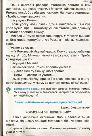 Ось і сьогодні роздала вчителька зошити з тим
диктантом, що вчора писали. У Миколи найвища оцінка, а в
Романа ніякої, бо забагато помилок. Написала вчителька:
«Треба краще працювати».
Засумував Роман.
Після уроку мови пішли діти в майстерню. Там був
урок ручної праці. Кожному учневі вчитель дав дощечку
й загадав зробити лінійку.
Микола й Роман працювали поруч. У Миколи вийшла
лінійка крива, кострубата. А в Романа — рівна, гладенька,
гарна.
Учитель сказав:
— У Романа лінійка найкраща. Йому ставлю найвищу
оцінку. А тобі, Миколо, ніякої не можу поставити. Треба
краще працювати.
Засумував Микола.
Закінчився урок. Роман просить учителя:
— Дайте мені ту лінійку, що я зробив.
— Бери, — дозволив учитель.
Роман узяв лінійку, приніс її в клас і поклав на парту,
поруч із зошитом, у якому за диктант немає ніякої оцінки.
Поміркуйте разом! Які здібності виявили Микола і Роман?
Як і чому у хлопчиків змінювався настрій? Чи переживали
ви подібні почуття?
Бажаю тобі ніколи не втрачати віри у свої сили!
Василь Сухомлйнський
КОРИСНИЙ ЧИ ШКІДЛИВИЙ?
Велика дерев’яна скринька. Дно її заслано синім
шовком. До шовку пришиті метелики: білі, червоні, сірі,
жовті.
Скринька лежить на столі. Вчитель викликає до столу
учня й питає:
 