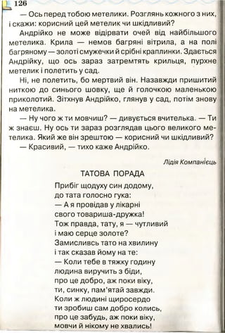 — Ось перед тобою метелики. Розглянь кожного з них,
і скажи: корисний цей метелик чи шкідливий?
Андрійко не може відірвати очей від найбільшого
метелика. Крила — немов багряні вітрила, а на полі
багряному — золоті смужечки й срібні краплинки. Здається
Андрійку, що ось зараз затремтять крильця, пурхне
метелик і полетить у сад.
Ні, не полетить, бо мертвий він. Назавжди пришитий
ниткою до синього шовку, ще й голочкою маленькою
приколотий. Зітхнув Андрійко, глянув у сад, потім знову
на метелика.
— Ну чого ж ти мовчиш? — дивується вчителька. — Ти
ж знаєш. Ну ось ти зараз розглядав цього великого ме­
телика. Який же він зрештою — корисний чи шкідливий?
— Красивий, — тихо каже Андрійко.
Лідія Компанієць
ТАТОВА ПОРАДА
Прибіг щодуху син додому,
до тата голосно гука:
— А я провідав у лікарні
свого товариша-дружка!
Тож правда, тату, я — чутливий
і маю серце золоте?
Замисливсь тато на хвилину
і так сказав йому на те:
— Коли тебе в тяжку годину
людина виручить з біди,
про це добро, аж поки віку,
ти, синку, пам’ятай завжди.
Коли ж людині щиросердо
ти зробиш сам добро колись,
про це забудь, аж поки віку,
мовчи й нікому не хвались!
^ 1 2 6
 