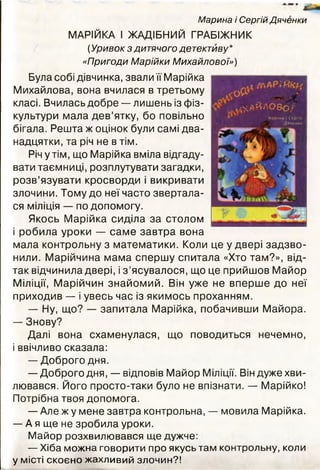 Марина і Сергій Дяченки
МАРІЙКА І ЖАДІБНИЙ ГРАБІЖНИК
(Уривок з дитячого детективу*
«Пригоди Марійки Михайлової»)
Була собі дівчинка, звали її Марійка
Михайлова, вона вчилася в третьому
класі. Вчилась добре — лишень із фіз­
культури мала дев’ятку, бо повільно
бігала. Решта ж оцінок були самі два­
надцяти, та річ не в тім.
Річ утім, що Марійка вміла відгаду­
вати таємниці, розплутувати загадки,
розв’язувати кросворди і викривати
злочини. Тому до неї часто звертала­
ся міліція — по допомогу.
Якось Марійка сиділа за столом
і робила уроки — саме завтра вона
мала контрольну з математики. Коли це у двері задзво­
нили. Марійчина мама спершу спитала «Хто там?», від­
так відчинила двері, і з ’ясувалося, що це прийшов Майор
Міліції, Марійчин знайомий. Він уже не вперше до неї
приходив — і увесь час із якимось проханням.
— Ну, що? — запитала Марійка, побачивши Майора.
— Знову?
Далі вона схаменулася, що поводиться нечемно,
і ввічливо сказала:
— Доброго дня.
— Доброго дня, — відповів Майор Міліції. Він дуже хви­
лювався. Його просто-таки було не впізнати. — Марійко!
Потрібна твоя допомога.
— Але ж у мене завтра контрольна, — мовила Марійка.
— А я ще не зробила уроки.
М айор розхвилювався щ е дужче:
— Хіба м ожна говорити про якусь там контрольну, коли
у місті скоєно жахливий злочин?!
:О0.И
/У
ФАЙЛОВО
Марина і Сергій
Дяченки
 