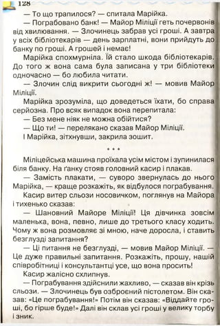 ї м
— То що трапилося? — спитала Марійка.
— Пограбовано банк! — Майор Міліції геть почервонів
від хвилювання. — Злочинець забрав усі гроші. А завтра
у всіх бібліотекарів — день зарплатні, вони прийдуть до
банку по гроші. А грошей і немає!
Марійка спохмурніла. їй стало шкода бібліотекарів. І
До того ж вона сама була записана у три бібліотеки
одночасно — бо любила читати.
— Злочин слід викрити сьогодні ж! — мовив Майор І
Міліції.
Марійка зрозуміла, що доведеться їхати, бо справа
серйозна. Про всяк випадок вона перепитала:
— Без мене ніяк не можна обійтися?
— Що ти! — перелякано сказав Майор Міліції.
І Марійка, зітхнувши, закрила зошит.
★ ★ ★
Міліцейська машина проїхала усім містом і зупинилася
біля банку. На ґанку стояв головний касир і плакав.
— Замість плакати, — суворо звернулась до нього
Марійка, — краще розкажіть, як відбулося пограбування.
Касир витер сльози носовичком, поглянув на Майора
і тихенько сказав:
— Шановний Майоре Міліції! Ця дівчинка зовсім
маленька, вона, певно, лише до третього класу ходить.
Чому ж вона розмовляє зі мною, наче доросла, і ставить
безглузді запитання?
— Ці питання не безглузді, — мовив Майор Міліції. —
Це дуже правильні запитання. Розкажіть, прошу, нашій
співробітниці і консультантці усе, що вона просить!
Касир жалісно схлипнув.
— Пограбування здійснили жахливо, — сказав він крізь
сльози. — Злочинець був озброєний пістолетом. Він ска­
зав: «Це пограбування!» Потім він сказав: «Віддайте гро­
ші, бо гірше буде!» Далі він склав усі гроші у велику торбу
і зник.
 