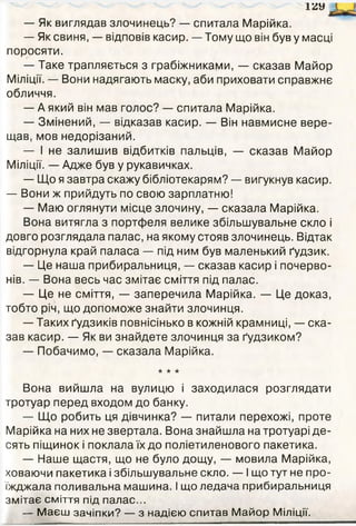 12У
— Як виглядав злочинець? — спитала Марійка.
— Як свиня, — відповів касир. — Тому що він був у масці
поросяти.
— Таке трапляється з грабіжниками, — сказав Майор
Міліції. — Вони надягають маску, аби приховати справжнє
обличчя.
— А який він мав голос? — спитала Марійка.
— Змінений, — відказав касир. — Він навмисне вере­
щав, мов недорізаний.
— І не залишив відбитків пальців, — сказав Майор
Міліції. — Адже був у рукавичках.
— Що я завтра скажу бібліотекарям? — вигукнув касир.
— Вони ж прийдуть по свою зарплатню!
— Маю оглянути місце злочину, — сказала Марійка.
Вона витягла з портфеля велике збільшувальне скло і
довго розглядала палас, на якому стояв злочинець. Відтак
відгорнула край паласа — під ним був маленький ґудзик.
— Це наша прибиральниця, — сказав касир і почерво­
нів. — Вона весь час змітає сміття під палас.
— Це не сміття, — заперечила Марійка. — Це доказ,
тобто річ, що допоможе знайти злочинця.
— Таких ґудзиків повнісінько в кожній крамниці, — ска­
зав касир. — Як ви знайдете злочинця за ґудзиком?
— Побачимо, — сказала Марійка.
* ★ ★
Вона вийшла на вулицю і заходилася розглядати
тротуар перед входом до банку.
— Що робить ця дівчинка? — питали перехожі, проте
Марійка на них не звертала. Вона знайшла на тротуарі де­
сять піщинок і поклала їх до поліетиленового пакетика.
— Наше щастя, що не було дощу, — мовила Марійка,
ховаючи пакетика і збільшувальне скло. — І що тут не про­
їжджала поливальна машина. І що ледача прибиральниця
змітає сміття під палас...
— М аєш зачіпки? — з надією спитав М айор Міліції.
 