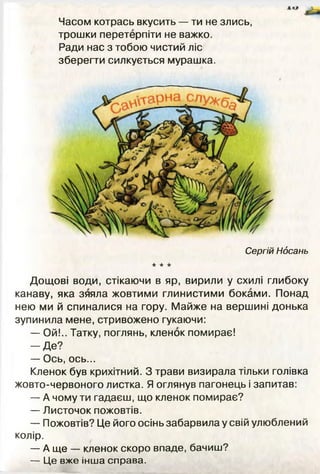 Часом котрась вкусить — ти не злись,
трошки перетерпіти не важко.
Ради нас з тобою чистий ліс
зберегти силкується мурашка.
Дощові води, стікаючи в яр, вирили у схилі глибоку
канаву, яка зяяла жовтими глинистими боками. Понад
нею ми й спиналися на гору. Майже на вершині донька
зупинила мене, стривожено гукаючи:
— Ой!.. Татку, поглянь, кленок помирає!
- Д е ?
— Ось, ось...
Кленок був крихітний. З трави визирала тільки голівка
жовто-червоного листка. Я оглянув пагонець і запитав:
— А чому ти гадаєш, що кленок помирає?
— Листочок пожовтів.
— Пожовтів? Це його осінь забарвила у свій улюблений
колір.
— А ще — кленок скоро впаде, бачиш?
— Ц е вже інша справа.
 