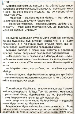 Марійка застромила пальця в ніс, аби поколупатися.
Коли вона розмірковувала, їй завжди хотілося колупатися
в носі. Та вона вчасно згадала, що це непристойно,
і опустила руку.
— Марійко! — жалісно мовив Майор. — На тебе вся
надія! Чи знаєш, де шукати грабіжника?
— Не хвилюйтеся так, — сказала Марійка, щоб його за­
спокоїти. — Маю деякі міркування. Ось що. Відвезіть-но
мене на вулицю Сирецьку.
★ ★ ★
На вулиці Сирецькій було чимало будинків. Поперед
одним будинком був дитячий майданчик, а в ньому
пісочниця, а в пісочниці було стільки піску, що він
просипався на стежку перед першим під’їздом.
Марійка залізла в пісочницю, витягла з портфеля
відерце і совок і задумливо заходилася робити бабки.
— Неподобство, — сказав водій Майору Міліції. — Мілі­
цейська машина має стояти й чекати, аж якесь дівчисько
награється в пісочку! Так ми ніколи не впіймаємо грабіж­
ників!
— Марійка знає, що робить, — спокійно відповів
Майор.
Минула година. Марійка виліпила тридцять три бабки
і познайомилася з маленьким хлопчиком та його бабусею,
які гуляли в цьому ж дворі.
★ ★ ★
Урешті-решт Марійка встала, склала відерце й совок і
зайшла до першого під’їзду. Там над списком мешканців
горів тьмяний ліхтар. Марійка витягла з портфеля блокнот
і ручку і переписала прізвища усіх мешканців.
— А тепер, — сказала вона Майору Міліції, — відведіть
мене, будь ласка, до Маріванівни.
Маріванівна була найстарішою вихователькою. Вона
стільки років пропрацювала в різних дитячих садках, що,
здається, не було в цьому місті дорослого, якого вона
130
 