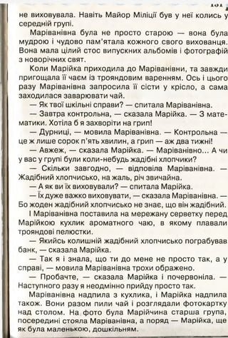 Ю 1
і
не виховувала. Навіть Майор Міліції був у неї колись у
середній групі.
Маріванівна була не просто старою — вона була
мудрою і чудово пам’ятала кожного свого вихованця.
Вона мала цілий стос випускних альбомів і фотографій
з новорічних свят.
Коли Марійка приходила до Маріванівни, та завжди
пригощала її чаєм із трояндовим варенням. Ось і цього
разу Маріванівна запросила її сісти у крісло, а сама
заходилася заварювати чай.
— Як твої шкільні справи? — спитала Маріванівна.
— Завтра контрольна, — сказала Марійка. — 3 мате­
матики. Хотіла б я захворіти на грип!
— Дурниці, — мовила Маріванівна. — Контрольна —
це ж лише сорок п’ять хвилин, а грип — аж два тижні!
— Авжеж, — сказала Марійка. — Маріванівно... А чи
у вас у групі були коли-небудь жадібні хлопчики?
— Скільки завгодно, — відповіла Маріванівна. —
Жадібний хлопчисько, на жаль, річ звичайна.
— А як ви їх виховували? — спитала Марійка.
— їх дуже важко виховувати, — сказала Маріванівна. —
Бо жоден жадібний хлопчисько не знає, що він жадібний.
І Маріванівна поставила на мережану серветку перед
Марійкою кухлик ароматного чаю, в якому плавали
трояндові пелюстки.
— Якийсь колишній жадібний хлопчисько пограбував
банк, — сказала Марійка.
— Так я і знала, що ти до мене не просто так, а у
справі, — мовила Маріванівна трохи ображено.
— Пробачте, — сказала Марійка і почервоніла. —
Наступного разу я неодмінно прийду просто так.
Маріванівна надпила з кухлика, і Марійка надпила
також. Вони разом пили чай і розглядали фотокартку
над столом. На фото була Марійчина старша група,
посередині стояла Маріванівна, а поряд — Марійка, ще
як була маленькою, дошкільням.
 