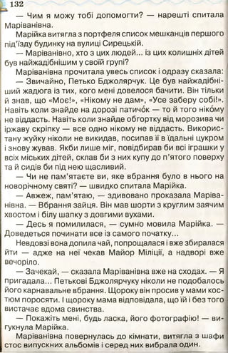 — Чим я можу тобі допомогти? — нарешті спитала
Маріванівна.
Марійка витягла з портфеля список мешканців першого
під’їзду будинку на вулиці Сирецькій.
— Маріванівно, хто з цих людей... із цих колишніх дітей
був найжадібнішим у своїй групі?
Маріванівна прочитала увесь список і одразу сказала:
— Звичайно, Петько Бджолярчук. Це був найжадібні-
ший жадюга із тих, кого мені довелося бачити. Він тільки
й знав, що «Моє!», «Нікому не дам», «Усе заберу собі!».
Навіть коли знайде на дорозі патичок — то й того нікому
не віддасть. Навіть коли знайде обгортку від морозива чи
іржаву скріпку — все одно нікому не віддасть. Викорис­
тану жуйку ніколи не викидав, посипав її в їдальні цукром
і знову жував. Якби лише міг, повідбирав би всі іграшки у
всіх міських дітей, склав би з них купу до п’ятого поверху
та й сидів би під нею щасливий.
— Чи не пам’ятаєте ви, яке вбрання було в нього на
новорічному святі? — швидко спитала Марійка.
— Авжеж, пам’ятаю, — здивовано проказала Маріва­
нівна. — Вбрання зайця. Він мав шорти з круглим заячим
хвостом і білу шапку з довгими вухами.
— Десь я помилилася, — сумно мовила Марійка. —
Доведеться починати все із самого початку...
Невдовзі вона допила чай, попрощалася і вже збиралася
йти — адже на неї чекав Майор Міліції, а надворі вже
вечоріло.
— Зачекай, — сказала Маріванівна вже на сходах. — Я
пригадала... Петькові Бджолярчуку ніколи не подобалось
його карнавальне вбрання. Щороку він просив у мами кос­
тюм поросяти. І щороку мама відповідала, що їй і без того
вистачає вдома свинства.
— Покажіть мені, будь ласка, його фотографію! — ви­
гукнула Марійка.
Маріванівна повернулась до кімнати, витягла з шафи
стос випускних альбомів і серед них вибрала один.
іь 132
 