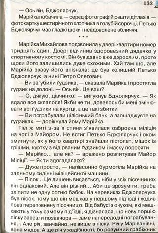 133 (
я
— Ось він, Бджолярчук.
Марійка побачила — серед фотографій решти дітлахів —
фотокартку шестирічного хлопчика в голубій сорочці. Петько
Бджолярчук мав гладкі щоки і невдоволене обличчя.
★ ★ *
Марійка Михайлова подзвонила у двері квартири номер
тридцять один. Двері відчинив здоровезний дядечко у
спортивному костюмі. Він був давно вже дорослим, проте
щоки його залишились дуже схожими. Хай там що, але
Марійка зразу його впізнала: це був колишній Петько
Бджолярчук, а нині Петро Олегович.
— Ви загубили ґудзика, — сказала Марійка і простягла
ґудзик на долоні. — Ось він. Це ваш?
— О, дякую, дівчинко! — вигукнув Бджолярчук. — Як
вдало все склалося! Якби не ти, довелось би мені зміню­
вати всі ґудзики на куртці, а це такі збитки.
— Ви пограбували цілісінький банк, а заощаджуєте на
ґудзиках, — дорікнула йому Марійка.
Тієї ж миті з-за її спини з ’явилася озброєна міліція
на чолі з Майором. Не встиг Петько Бджолярчук і оком
змигнути, як у його квартирі знайшли пістолет, мішок із
грішми, куртку з відірваним ґудзиком і маску поросяти.
— Марійко... але як? — вражено розпитував Майор
Міліції. — Як ти здогадалася?
— Дуже просто, — напівсонно бурмотіла Марійка на
задньому сидінні міліцейської машини.
— Пісок... Це лишень видається, ніби у всіх пісочницях
він однаковий. Але він різний... Аби це зрозуміти, треба
зліпити не одну сотню бабок. На черевиках Бджолярчука
був пісок, тому що він мешкав у першому під’їзді і ходив
повз переповнену пісочницю. Від бабусі з онуком, які меш­
кають у тому самому під’їзді, я дізналася, що нову порцію
піску завезли позавчора — саме напередодні пограбуван­
ня... Але річ, звичайно, не лише в піску. Річ у Маріванівні,
вона мудра. А ще річ у жадібності, бо розумний грабіжник
 