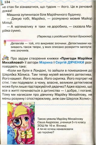 не став би зізнаватися, що ґудзик — його. Це ж речовий
доказ!
Машина зупинилася біля Марійчиного будинку.
— Дякую тобі, Марійко, — розчулено мовив Майор
Міліції.
— А математику я таки не доробила, — сказала Ма­
рійка сумно.
(Переклад з російської Наталі Брискіної)
^ Детектив — той, хто викриває злочини. Детективами на­
зивають також твори, у яких описано розкриття заплута­
них злочинів.
Про задум створення книжки «Пригоди Марійки
Михайлової» її автори Марина і Сергій ДЯЧЕНКИ роз­
повідають таке:
«Коли ми були в Лондоні, то зайшли в помешкання до
Шерлока Холмса. Там тепер музей великого детектива.
Його кашкет. Його люлька. Його скрипка. Його портрет на
стіні. І ми подумали: а чому, власне, великим детективом
може бути лише підстаркуватий дядечко? Адже відомо, що
все в житті починається з дитинства — і добре, і погане.
Тому ми написали про дівчинку Марійку Михайлову, не
менш розумну і спостережливу, аніж сам Шерлок Холмс».
134
Такою уявила Марійку Михайлову
Саша Андрєєва, учениця 5-го класу
ЗОШ № 16 м. Вінниці.
А ти не хочеш намалювати
цю героїню?
 