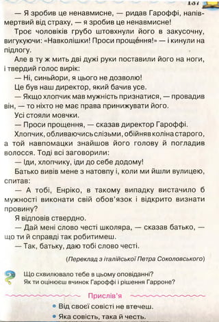 — Я зробив це ненавмисне, — ридав Гароффі, напів­
мертвий від страху, — я зробив це ненавмисне!
Троє чоловіків грубо штовхнули його в закусочну,
вигукуючи: «Навколішки! Проси прощення!» — і кинули на
підлогу.
Але в ту ж мить дві дужі руки поставили його на ноги,
і твердий голос вирік:
— Ні, синьйори, я цього не дозволю!
Це був наш директор, який бачив усе.
— Якщо хлопчик мав мужність признатися, — провадив
він, — то ніхто не має права принижувати його.
Усі стояли мовчки.
— Проси прощення, — сказав директор Гароффі.
Хлопчик, обливаючисьслізьми, обійнявколінастарого,
а той навпомацки знайшов його голову й погладив
волосся. Тоді всі заговорили:
— Іди, хлопчику, іди до себе додому!
Батько вивів мене з натовпу і, коли ми йшли вулицею,
спитав:
— А тобі, Енріко, в такому випадку вистачило б
мужності виконати свій обов’язок і відкрито визнати
провину?
Я відповів ствердно.
— Дай мені слово честі школяра, — сказав батько, —
що ти й справді так робитимеш.
— Так, батьку, даю тобі слово честі.
(Переклад з італійської Петра Соколовського)
■ Що схвилювало тебе в цьому оповіданні?
Якти оцінюєш вчинок Гароффі і рішення Гарроне?
-------------------------------- Прислів’я ----------------—
• Від своєї совісті не втечеш.
• Яка совість, така й честь.
 