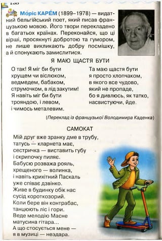 І О О
МорісКАРЕМ (1899-1978) — видат­
ний бельгійський поет, який писав фран­
цузькою мовою. Його твори перекладено
в багатьох країнах. Переконайся, що ці
вірші, просякнуті добротою та гумором,
не лише викликають добру посмішку,
а й спонукають замислитися.
Я МАЮ ЩАСТЯ БУТИ
0 так! Я міг би бути Та маю щастя бути
хрущем чи віслюком, я просто хлопчаком,
ведмедем, бабаком, в якого все чудово,
струмочком, в лід закутим! який не пропаде,
Я навіть міг би бути бо я дивлюсь, як татко,
трояндою, і левом, насвистуючи, йде.
1 чимось металевим.
і
(Переклад із французької Володимира Каденка)
САМОКАТ
Мій друг вже зранку дме в трубу,
татусь — кларнета має,
сестричка — виставить губу
і скрипочку пиляє.
Бабусю розважа рояль,
хрещеного — волинка,
і навіть крихітний Паскаль
уже співає дзвінко.
Живе в будинку обік нас
сусід короткозорий.
Коли бере він контрабас,
танцюють ліс і гори.
Веде мелодію Масне
матусина гітара...
А що стосується мене —
я в музиці — нездара.
 