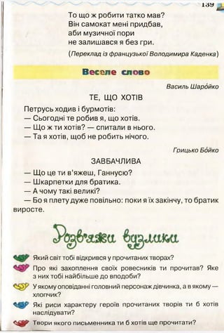 А З У ^
То що ж робити татко мав?
Він самокат мені придбав,
аби музичної пори
не залишався я без гри.
(Переклад із французької Володимира Каденка)
Веселе слово
Василь Шаройко
ТЕ, ЩО ХОТІВ
Петрусь ходив і бурмотів:
— Сьогодні те робив я, що хотів.
— Що ж ти хотів? — спитали в нього.
— Та я хотів, щоб не робить нічого.
Грицько Бойко
ЗАВБАЧЛИВА
— Що це ти в’яжеш, Ганнусю?
— Шкарпетки для братика.
— А чому такі великі?
— Бо я плету дуже повільно: поки я їх закінчу, то братик
виросте.
Який світ тобі відкрився у прочитаних творах?
Про які захоплення своїх ровесників ти прочитав? Яке
з них тобі найбільше до вподоби?
У якому оповіданні головний персонаж дівчинка, а в якому —
хлопчик?
Які риси характеру героїв прочитаних творів ти б хотів
наслідувати?
Твори якого письменника ти б хотів ще прочитати?
 