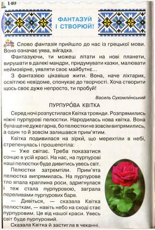 ФАНТАЗУЙ
І СТВОРЮЙ!
Слово фантазія прийшло до нас із грецької мови.
Воно означає уява, вигадка.
Фантазуючи, ти можеш літати на нові планети,
вирушати в далекі мандри, придумувати казки, малювати
неймовірне, уявляти своє майбутнє...
З фантазією цікавіше жити. Вона, наче ліхтарик,
освітлює невідоме, спонукає до творчості. Хоча створити
щось своє дуже непросто, ти пробуй!
Василь Сухомлйнський
ПУРПУРОВА КВІТКА
Серед ночі розпустилася Квітка троянди. Розпрямились
ніжні пурпурові пелюстки. Народилась нова квітка. Вона
була ще недуже гарна, бо пелюстки не зовсім випрямились,
а один то й зовсім залишався прим’ятим.
Квітка подивилася на зірки, що мерехтіли в небі,
стрепенулась і прошепотіла:
— Уже світає. Треба показатися
сонцю в усій красі. На нас, на пурпурові
наші пелюстки буде дивитись увесь світ.
Пелюстки затремтіли. Прим’ята
пелюстка випрямилась. На пурпурове
тло впала краплина роси, здригнулася
і теж стала пурпуровою, заграла
переливами пурпурових барв.
— Дивіться, — сказала Квітка
пелюсткам, — навіть небо на сході стає
пурпуровим. Це від нашої краси. Увесь
світ буде пурпуровий.
Сказала Квітка й застигла в чеканні.
 