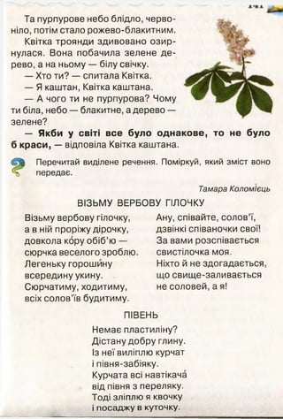Та пурпурове небо блідло, черво­
ніло, потім стало рожево-блакитним.
Квітка троянди здивовано озир­
нулася. Вона побачила зелене де­
рево, а на ньому — білу свічку.
— Хто ти? — спитала Квітка.
— Я каштан, Квітка каштана.
— А чого ти не пурпурова? Чому
ти біла, небо — блакитне, а дерево —
зелене?
— Якби у світі все було однакове, то не було
б краси, — відповіла Квітка каштана.
Перечитай виділене речення. Поміркуй, який зміст воно
передає.
Тамара Коломієць
ВІЗЬМУ ВЕРБОВУ ГІЛОЧКУ
Візьму вербову гілочку,
а в ній проріжу дірочку,
довкола кору обіб’ю —
сюрчка веселого зроблю.
Легеньку горошину
всередину укину.
Сюрчатиму, ходитиму,
всіх солов’їв будитиму.
Ану, співайте, солов’ї,
дзвінкі співаночки свої!
За вами розспівається
свистілочка моя.
Ніхто й не здогадається
що свище-заливається
не соловей, а я!
ПІВЕНЬ
Немає пластиліну?
Дістану добру глину.
Із неї виліплю курчат
і півня-забіяку.
Курчата всі навтікача
від півня з переляку.
Тоді зліплю я квочку
і посаджу в куточку.
 