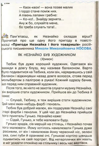 — Квох-квох! — вона позве малих
і гордо стане поміж них.
А півень лапами гребне:
— Ко-ко!.. Знайду зернята...
Ану ж бо, слухайте мене,
бо треба слухать тата!..
Пам’ятаєш, як Незнайко складав вірші?
Прочитай про ще одну його пригоду в повісті-
казці «Пригоди Незнайка і його товаришів» росій­
ського письменника Миколи Миколайовича НОСОВА.
ЯК НЕЗНАЙКО БУВ ХУДОЖНИКОМ
(Уривок)
Тюбик був дуже хороший художник. Одягався він
завжди в довгу блузу, яку називав балахоном. Варто
було подивитися на Тюбика, коли він, нарядившись у свій
балахон і відкинувши назад довге волосся, стояв перед
мольбертом з палітрою в руках! Кожний одразу бачив,
до перед ним справжній художник.
Після того, як ніхто не захотів слухати музику Незнайка,
зін вирішив стати художником. Прийшов він до Тюбика й
<аже:
— Слухай, Тюбику, я теж вирішив стати художником.
Цай мені яких-небудь фарб і пензель.
Тюбик був добрий малюк, він подарував Незнайці свої
тгарі фарби і пензлик. У цей час до Незнайка прийшов
іого приятель Гунько. Незнайко каже:
— Сідай, Гунько, я тебе малювати буду.
Гунько зрадів, сів мерщій на стілець, і Незнайко почав
іого малювати. Йому хотілось намалювати Гунька дуже
расивим, от він і намалював йому червоний ніс, зелені
уха, сині губи й оранжеві очі. Гунькові кортіло швидше
одивитись на свій портрет. Від нетерплячки він навіть
е міг усидіти спокійно на стільчику і весь час вертівся.
 