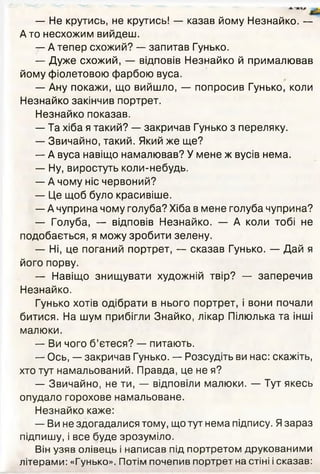 — Не крутись, не крутись! — казав йому Незнайко. —
Ато несхожим вийдеш.
— А тепер схожий? — запитав Гунько.
— Дуже схожий, — відповів Незнайко й прималював
йому фіолетовою фарбою вуса.
— Ану покажи, що вийшло, — попросив Гунько, коли
Незнайко закінчив портрет.
Незнайко показав.
— Та хіба я такий? — закричав Гунько з переляку.
— Звичайно, такий. Який же ще?
— А вуса навіщо намалював? У мене ж вусів нема.
— Ну, виростуть коли-небудь.
— А чому ніс червоний?
— Це щоб було красивіше.
— А чуприна чому голуба? Хіба в мене голуба чуприна?
— Голуба, — відповів Незнайко. — А коли тобі не
подобається, я можу зробити зелену.
— Ні, це поганий портрет, — сказав Гунько. — Дай я
його порву.
— Навіщо знищувати художній твір? — заперечив
Незнайко.
Гунько хотів одібрати в нього портрет, і вони почали
битися. На шум прибігли Знайко, лікар Пілюлька та інші
малюки.
— Ви чого б’єтеся? — питають.
— Ось, — закричав Гунько. — Розсудіть ви нас: скажіть,
хто тут намальований. Правда, це не я?
— Звичайно, не ти, — відповіли малюки. — Тут якесь
опудало горохове намальоване.
Незнайко каже:
— Ви не здогадалися тому, що тут нема підпису. Язараз
підпишу, і все буде зрозуміло.
Він узяв олівець і написав під портретом друкованими
літерами: «Гунько». Потім почепив портрет на стіні і сказав:
 