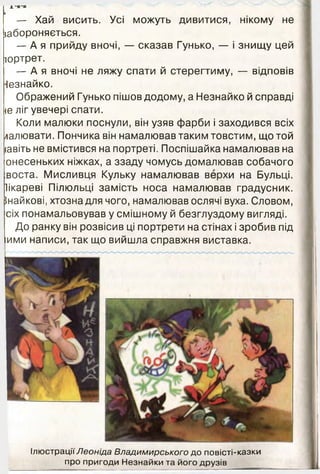 І****
— Хай висить. Усі можуть дивитися, нікому не
5абороняється.
— А я прийду вночі, — сказав Гунько, — і знищу цей
юртрет.
— А я вночі не ляжу спати й стерегтиму, — відповів
Незнайко.
Ображений Гунько пішов додому, а Незнайко й справді
іе ліг увечері спати.
Коли малюки поснули, він узяв фарби і заходився всіх
/іалювати. Пончика він намалював таким товстим, що той
іавіть не вмістився на портреті. Поспішайка намалював на
онесеньких ніжках, а ззаду чомусь домалював собачого
воста. Мисливця Кульку намалював верхи на Бульці.
Іікареві Пілюльці замість носа намалював градусник.
Інайкові, хтозна для чого, намалював ослячі вуха. Словом,
сіх понамальовував у смішному й безглуздому вигляді.
До ранку він розвісив ці портрети на стінах і зробив під
ими написи, так що вийшла справжня виставка.
Ілюстрації Леоніда Владимирського до повісті-казки
про пригоди Незнайки та його друзів
 