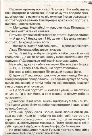 ★ ★ ★
Першим прокинувся лікар Пілюлька. Він побачив на
стіні портрети й засміявся. Вони йому так сподобалися,
що лікар навіть начепив на ніс окуляри й став розглядати
портрети дуже уважно. Він підходив до кожного портрета,
дививсь і довго сміявся.
— Молодець, Незнайко! — говорив лікар Пілюлька. —
Ніколи в житті я так не сміявся.
Потім він зупинився біля свого портрета ісуворо спитав:
— А це хто? Невже це я? Ні, це не я! Це дуже поганий
портрет. Ти краще зніми його.
— Навіщо знімати? Хай повисить, — відповів Незнайко.
Лікар Пілюлька образився і сказав:
— Ти, Незнайку, мабуть, хворий. У тебе щось із очима
трапилось. Де це ти бачив, щоб у мене замість носа був
градусник? Доведеться тобі на ніч касторки дати.
Незнайко дуже не любив касторку. Він злякався й каже:
— Ні, ні. Тепер я сам бачу, що портрет поганий.
Він зняв зі стіни портрет Пілюльки й порвав його.
Слідом за Пілюлькою прокинувся мисливець Кулька.
І йому портрети сподобались. Він ледь не луснув зо сміху,
дивлячись на них. А потім побачив свій портрет, і настрій
у нього одразу зіпсувався.
— Це поганий портрет, — сказав Кулька, — не схожий
на мене. Ти зніми його, а то я ніколи не візьму тебе на
полювання.
Довелося Незнайкові і мисливця Кульку зі стіни зняти.
Так було з усіма. Всім подобалися портрети інших, а свої
не подобались.
Останнім прокинувся Тюбик, який любив спати до­
вше за всіх. Коли він побачив на стіні свій портрет, то
страшенно розсердився і сказав, що це не портрет, а
бездарна, антихудожня мазанина. Потім він зірвав зі стіни
свій портрет і відібрав у Незнайка фарби й пензлик.
На стіні залишився тільки Гуньків портрет. Незнайко
зняв його й пішов до свого приятеля.
 