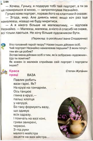 а
— Хочеш, Гуньку, я подарую тобі твій портрет, а ти за
це помиришся зі мною, — запропонував Незнайко.
Гунько взяв портрет, порвав його на клаптики й сказав:
— Згода, мир. Але дивись мені: якщо хоч раз іще
намалюєш, нізащо не буду миритися.
— А я нікого більше не малюватиму, — відповів
Незнайко. — Малюєш, малюєш, а ніхто й спасибі не скаже,
всі тільки лаються. Не хочу більше художником бути.
1 4 6
(Переклад із російської Івана Сподаренка)
Хто головний герой твору? Назви інших дійових осіб.
Чий портрет Незнайко намалював першим? З яким почут­
тям він це робив?
Зістав імена дійових осіб з тим, якїх зобразив «художник».
Що ти помітив?
Як кожен із малюків сприймав свій портрет і портрети
інших?
Краса
праці ВАЗА
Степан Жупанин
Павлик робить
вази гарні. Як?
На крузі на гончарнім.
Ось танцює
глина в крузі,—
пальці хлопця
у напрузі.
Бо таку формують вазу,
що здивує
всіх одразу.
І помчать на вазі коні,
гриви звихрені,
червоні.
З-під руки
малого майстра
зацвіте на вазі айстра...
 