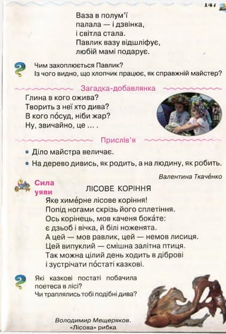 Ваза в полум’ї
палала — і дзвінка,
і світла стала.
Павлик вазу відшліфує,
любій мамі подарує.
Чим захоплюється Павлик?
Із чого видно, що хлопчик працює, як справжній майстер?
... . Загадка-добавлянка
Глина в кого ожива?
Творить з неї хто дива?
В кого посуд, ніби жар?
Ну, звичайно, це ... .
— Прислі в’я — —
• Діло майстра величає.
• На дерево дивись, як родить, а на людину, як робить.
Валентина Ткаченко
Сила
у ЛІСОВЕ КОРІННЯ
Яке химерне лісове коріння!
Попід ногами скрізь його сплетіння.
Ось корінець, мов каченя бокате:
є дзьоб і вічка, й білі ноженята.
А цей — мов равлик, цей — немов лисиця.
Цей випуклий — смішна залітна птиця.
Так можна цілий день ходить в діброві
і зустрічати постаті казкові.
Які казкові постаті побачила
поетеса в лісі?
Чи траплялись тобі подібні дива?
Володимир Мещеряков.
«Лісова» рибка
 