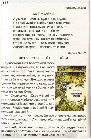 148
Лідія Компанієць
і
МОЇ МУЗЙКИ
А у мене — дудка, дудка-самогудка!
Про мої музики скрізь пішла вже чутка!
Піднесу до рота дудочку-сопілку, —
зачарую в лісі зайчика та білку,
пташку-синьогрудку, бджілку-полетуху,
журавля-журавку, жабку-стриботуху.
От яка це дудка — всім стає в пригоді.
Загуде, заграє — соловей та й годі!
Василь Чухліб
ПІСНЯ ТОНЕНЬКОЇ ОЧЕРЕТИНИ
Одного дня тихе болото ніби хтось
збурив. Невідомо хто, але всі його
мешканці — постійні й тимчасові —
'омоніли, лементували, галасували,
Зили себе в груди. Доводили одне
)дному і всім разом — хто на що зда-
ен, хто що уміє і кому на болоті най­
вища шана має бути.
— Скре-ке-ке! Скре-ке-ке! —
юзпиналася Жаба-скрекотуха. — Я
найкраще співаю, мене все болото
слухає. Я найвище стрибаю! Я най-
лвидше плаваю! Я...
— Чекай-но! — хитнула чубатою головою Чапля, щодо
ого ніби дрімала. — А чи простоїш ти на одній нозі цілий
щнь і цілу ніч?
— Пхе! Та це зовсім просто! — Жаба видряпалась
іа купину і виструнчилась на одній нозі. Та не постояла
і хвилини — плюх у воду, тільки кола пішли.
 