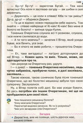 1 4 У
л
— Бу-гу! Бу-гу! — зареготав Бугай. — Теж мені
артистка! Ось коли я заспіваю-загуду — аж шибки в селі
деренчать.
— Деренчать — це коли я співаю! Хіба ти так умієш?
Др-р, др-р! — обурився Деркач.
— Та це ж відомо: кожен передусім себе хвалить. Тож
знайте — співаю найкраще я! Кі-квік! Кі-квік! Без мене й
болото не болото! — випнув груди Кулик.
Тоненька Очеретина слухала всі ті розмови, слухала,
і все нижче схилялася до води.
— А ти чого мовчиш? — зачепив її Вітер, який усюди
буває, все бачить, усе знає.
— Бо я нічого не вмію робити,— прошепотіла Очере­
тина.
— Ет, таке вигадаєш! — лагідно доторкнувся до
неї Вітер. — Кожен щось та вміє. Тільки, може, не
здогадується про те.
І він дмухнув на Очеретину раз, удруге.
І — о диво! — тоненька Очеретина несміливо, ледь
чутно забриніла, пробуючи голос, а далі заспівала,
заспівала...
Такою ніжною, такою сонячною була пісня тоненької
Очеретини, що всі болотяні мешканці забули про свою
суперечку. Заслухалися.
Ну, а Вітер полетів собі далі. Бо має усюди бувати,
бо десь потрібен він іншим Очеретинам, які ще не
пробудилися для своєї пісні.
Чим пишалися мешканці болота?
Чому мовчала Очеретина?
Перечитай виділені речення. Як ти їх розумієш?
Чим усіх зачарував спів Очеретини?
Загадка
Дерев’яна, але не полінце, шість дірочок має,
весело співає.
 