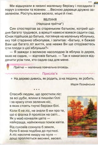 Ми відшукали в низині маленьку берізку і посадили її
поруч з кленом та ясенем. ...Весною деревця дружно за­
зеленіли. Ростуть вони весело, міцні й гінкі.
ЯБЛУНЯ
(Народна притча*)
Син спостерігав за стареньким батьком, котрий що­
дня багато трудився, а врешті навесні взявся садити сад.
Юнак підійшов до батька, поглянув на маленьку яблуньку,
яку той старанно обкопував, і запитав: «Батьку, я бажаю
Вам ще багато літ життя, але невже Ви ще сподіваєтесь
їсти плоди з цієї яблуньки?»
— Я завжди з великою насолодою їв яблука із дерев,
яких не садив, — відповів батько. — Так я намагаюся від­
дячити усім тим, хто садив сад для мене.
^ Притча — маленька повчальна оповідь.
Прислів’я —- ' ' ~ '
• На дерево дивись, як родить, а на людину, як робить.
Марія Познанська
★ ★ ★
Спасибі людям, що зростили ліс:
за всі дуби, ялини в пишнім гіллі
і за красу отих зелених кіс,
в яких стоять гнучкі берізки білі.
Коли б не ліс, не знали б ми про те,
що є фіалка й пролісок на світі...
Як у маю конвалія цвіте —
найкраща, найніжніша поміж квітів.
Від суховіїв сохнула б земля,
була б вона подібна до пустелі.
А ліс накличе хмару на поля —
дощі проллються весняні, веселі.
 