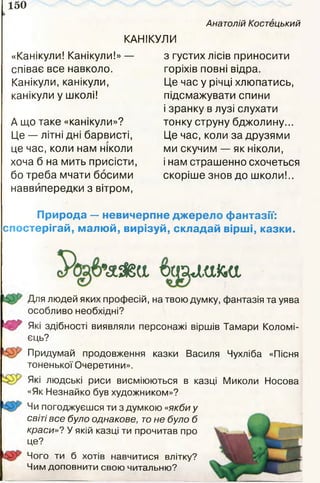 150
Анатолій Костецький
КАНІКУЛИ
«Канікули! Канікули!» —
співає все навколо.
Канікули, канікули,
канікули у школі!
А що таке «канікули»?
Це — літні дні барвисті,
це час, коли нам ніколи
хоча б на мить присісти,
бо треба мчати босими
наввипередки з вітром,
з густих лісів приносити
горіхів повні відра.
Це час у річці хлюпатись,
підсмажувати спини
і зранку в лузі слухати
тонку струну бджолину...
Це час, коли за друзями
ми скучим — як ніколи,
і нам страшенно схочеться
скоріше знов до школи!..
Природа — невичерпне джерело фантазії:
спостерігай, малюй, вирізуй, складай вірші, казки.
Для людей яких професій, на твою думку, фантазія та уява
особливо необхідні?
^5^ Які здібності виявляли персонажі віршів Тамари Коломі-
єць?
Придумай продовження казки Василя Чухліба «Пісня
тоненької Очеретини».
Які людські риси висміюються в казці Миколи Носова
«Як Незнайко був художником»?
Чи погоджуєшся ти з думкою «якби у
світі все було однакове, тоне було б
краси»? У якій казці ти прочитав про
це?
Чого ти б хотів навчитися влітку?
Чим доповнити свою читальню?
 