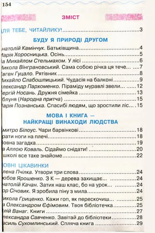 154
ЗМІСТ Щ
ЛЯ ТЕБЕ, ЧИТАЙЛИКУ!........................................................ З
БУДУ Я ПРИРОДІ ДРУГОМ
натолій Камінчук. Батьківщина............................................4
ІаріяХоросницька. Осінь.......................................................5
а Михайлом Стельмахом. У л іс і..........................................6
Іикола Вінграновський. Сама собою річка ця тече.........7
'вген Гуцало. Рятівник............................................................8
Іихайло Слабошпицький. Чудасія на балконі...................9
лександр Пархоменко. Піраміду муравлі звели............12
ергій Носань. Дружня сімейка.......................................... 13
блуня (Народна притча).....................................................15
'арія Познанська. Спасибі людям, що зростили ліс... .15
МОВА І КНИГА -
НАЙКРАЩІ ВИНАХОДИ ЛЮДСТВА
митро Білоус. Чари барвінкові.......................................... 18
зати ноги на плечі................................................................. 18
овна загадка..........................................................................19
з Аллою Коваль. Сідаймо снідати!...................................20
школі все таке знайоме......................................................22
ОВНІ ЦІКАВИНКИ
пена Пчілка. Утвори три слова..........................................24
юбов Ярошенко. З К — дерева захищає.........................24
натолій Качан. Затих наш клас, бо на урок.....................24
зр Січовик. Я зробила піну з мила....................................24
икола Гриценко. Кажи гоп, як перескочиш....................25
з Олександром Єфімовим. Твоя бібліотечка................ 25
лій Ванаг. Книги..................................................................27
пександра Савченко. Завітай до бібліотеки..................28
зсиль Сухомлинський. Спляча кн и га ..............................29
 