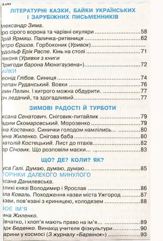 ЛІТЕРАТУРНІ КАЗКИ, БАЙКИ УКРАЇНСЬКИХ
І ЗАРУБІЖНИХ ПИСЬМЕННИКІВ
Олександр Зима.
ро сірого ворона та чарівні окуляри............................... 58
)рій Ярмиш. Паличка-рятівниця....................................... 62
етро Єршов. Горбоконик (Уривок).....................................
удольф Еріх Распе. Кінь на столі..................................... 71
івконя (Уривки з книги
Іригоди барона Мюнхгаузена»)....................................... 72
АЙКИ
еонід Глібов. Синиця...........................................................74
тепан Руданський. В овки.................................................. 76
пин Пелин. І хитрого можна обдурити............................ 77
зч ледачий, та здогадливий...............................................77
ЗИМОВІ РАДОСТІ Й ТУРБОТИ
ксана Сенатович. Сніговик-питайлик............................ 79
здим Скомаровський. М орозенко...................................79
на Костенко. Синички голодом намлілись.................... 80
ина Жиленко. Снігова баба...............................................80
уатолій Костецький. Лист до птахів................................. 82
зр Січовик. Що розповіли маски......................................83
ЩО? ДЕ? КОЛИ? ЯК?
уса Галі. Думаю, думаю, думаю....................................... 85
ГОРІНКИ ДАЛЕКОГО МИНУЛОГО
<сана Данилевська.
зликі князі Володимир і Ярослав.....................................86
їла Коваль. Походження назви міста Ужгород.............87
ізви, пов’язані з криницею, колодязем.........................88
ЗОЄ ІМ’Я
'лна Жиленко.
іівчатко, і хлоп’я мають право на ім’я............................. 89
їрк Беденко. Винахід учителя фізкультури...................90
Іарини у космосі {3 журналу «Барвінок»).......................93
 