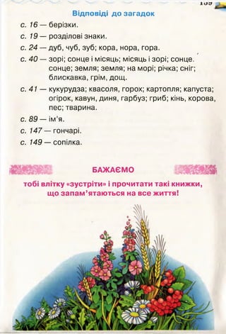 1 ( І 9
Відповіді до загадок
с. 16 — берізки.
с. 19 — розділові знаки.
с. 24 — дуб, чуб, зуб; кора, нора, ґора.
/
с. 40 — зорі; сонце і місяць; місяць і зорі; сонце,
сонце; земля; земля; на морі; річка; сніг;
блискавка, грім, дощ.
с. 41 — кукурудза;квасоля,горох; картопля; капуста;
огірок, кавун, диня, гарбуз; гриб; кінь, корова,
пес;тварина.
с. 89 — ім’я.
с. 147 — гончарі,
с. 149 — сопілка.
БАЖАЄМО
тобі влітку «зустріти» і прочитати такі книжки,
що запам’ятаються на все життя!
 