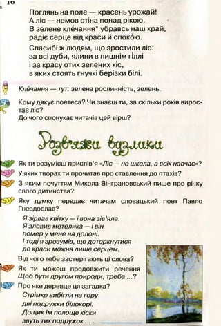 ±о
Поглянь на поле — красень урожай!
А ліс — немов стіна понад рікою.
В зелене клечання* убравсь наш край,
радіє серце від краси й спокою.
Спасибі ж людям, що зростили ліс:
за всі дуби, ялини в пишнім гіллі
і за красу отих зелених кіс,
в яких стоять гнучкі берізки білі.
Клечання — тут: зелена рослинність, зелень.
Кому дякує поетеса? Чи знаєш ти, за скільки років вирос­
тає ліс?
До чого спонукає читачів цей вірш?
Як ти розумієш прислів’я «Ліс — не школа, а всіх навчає»?
У яких творах ти прочитав про ставлення до птахів?
3 яким почуттям Микола Вінграновський пише про річку
свого дитинства?
Яку думку передає читачам словацький поет Павло
Гнездослав?
т
Я зірвав квітку — і вона зів ’яла.
Я зловив метелика — і він
помер у мене на долоні.
І тодія зрозумів, що доторкнутися
до краси можна лише серцем.
Від чого тебе застерігають ці слова?
Як ти можеш продовжити речення
Щ об бутидругом природи, треба ...?
Про яке деревце ця загадка?
Стрімко вибігли на гору
дві подружки білокорі.
Дощик їм полоще кіски
звуть тихподружок....
 