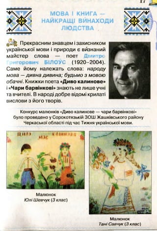 української мови і природи є визнаний
майстер слова — поет Д м итро
БІЛОУС (1920-2004).
Саме йому належать слова: народу
мова —дивна дивина; будьмо з мовою
обачні. Книжки поета «Диво калинове»
і «Чари барвінкові» знають не лише учні
та вчителі. В народі добре відомі крилаті
вислови з його творів.
Конкурс малюнків «Диво калинове — чари барвінкові»
було проведено у Сорокотязькій ЗОШ Жашківського району
Черкаської області під час Тижня української мови.
Малюнок
Тані Савчук (3 клас)
 