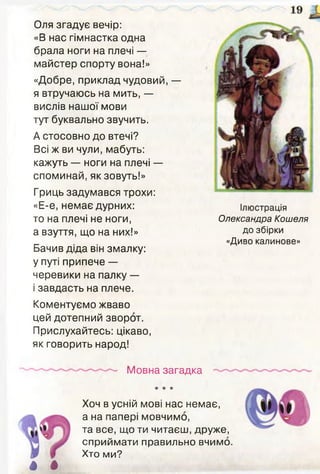 Оля згадує вечір:
«В нас гімнастка одна
брала ноги на плечі —
майстер спорту вона!»
«Добре, приклад чудовий, —
я втручаюсь на мить, —
вислів нашої мови
тут буквально звучить.
А стосовно до втечі?
Всі ж ви чули, мабуть:
кажуть — ноги на плечі —
споминай, як зовуть!»
Гриць задумався трохи:
«Е-е, немає дурних:
то на плечі не ноги,
а взуття, що на них!»
Бачив діда він змалку:
у путі припече —
черевики на палку —
і завдасть на плече.
Коментуємо жваво
цей дотепний зворот.
Прислухайтесь: цікаво,
як говорить народ!
Ілюстрація
Олександра Кошеля
до збірки
«Диво калинове»
Мовна загадка
І І
★ ★ іг
Хоч в усній мові нас немає,
а на папері мовчимо,
та все, що ти читаєш, друже,
сприймати правильно вчимо.
Хто ми?
 
