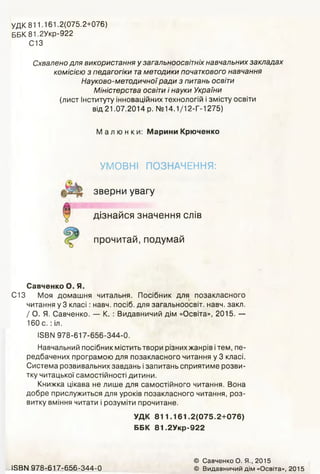 УДК 811.161.2(075.2+076)
ББК 81,2Укр-922
С13
Схвалено для використання у загальноосвітніх навчальних закладах
комісією з педагогіки таметодики початкового навчання
Науково-методичноїради з питань освіти
Міністерства освіти і науки України
(лист Інституту інноваційних технологій і змісту освіти
від 21.07.2014 р. № 14.1/12-Г-1275)
Малюнки: Марини Крюченко
УМОВНІ ПОЗНАЧЕННЯ:
зверни увагу
дізнайся значення слів
прочитай, подумай
Савченко О. Я.
С13 Моя домашня читальня. Посібник для позакласного
читання у 3 класі: навч. посіб. для загальноосвіт. навч. закл.
/ О. Я. Савченко. — К. : Видавничий дім «Освіта», 2015. —
160 с .: іл.
ІЗВІЧ 978-617-656-344-0.
Навчальний посібник містить твори різних жанрів ітем, пе­
редбачених програмою для позакласного читання у 3 класі.
Система розвивальних завдань ізапитань сприятиме розви­
тку читацької самостійності дитини.
Книжка цікава не лише для самостійного читання. Вона
добре прислужиться для уроків позакласного читання, роз­
витку вміння читати і розуміти прочитане.
УДК 811.161.2(075.2+076)
ББК 81.2Укр-922
І5ВМ 978-617-656-344-0
© Савченко О. Я., 2015
© Видавничий дім «Освіта», 2015
 