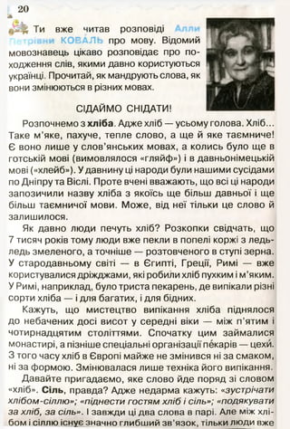 20
л
. ^ Ти вже читав розповіді
КОЕ про мову. Відомий
мовознавець цікаво розповідає про по­
ходження слів, якими давно користуються
українці. Прочитай, як мандрують слова, як
вони змінюються в різних мовах.
СІДАЙМО СНІДАТИ!
Розпочнемо з хл іб а. Адже хліб — усьому голова. Хліб...
Таке м’яке, пахуче, тепле слово, а ще й яке таємниче!
Є воно лише у слов’янських мовах, а колись було ще в
готській мові (вимовлялося «гляйф») і в давньонімецькій
мові («хлейб»). У давнину ці народи були нашими сусідами
по Дніпру та Віслі. Проте вчені вважають, що всі ці народи
запозичили назву хліба з якоїсь ще більш давньої і ще
більш таємничої мови. Може, від неї тільки це слово й
залишилося.
Як давно люди печуть хліб? Розкопки свідчать, що
7 тисяч років тому люди вже пекли в попелі коржі з ледь-
ледь змеленого, а точніше — розтовченого в ступі зерна.
У стародавньому світі — в Єгипті, Греції, Римі — вже
користувалися дріжджами, які робили хліб пухким і м’яким.
У Римі, наприклад, було триста пекарень, де випікали різні
сорти хліба — і для багатих, і для бідних.
Кажуть, що мистецтво випікання хліба піднялося
до небачених досі висот у середні віки — між п’ятим і
чотирнадцятим століттями. Спочатку цим займалися
монастирі, а пізніше спеціальні організації пекарів — цехи.
З того часу хліб в Європі майже не змінився ні за смаком,
ні за формою. Змінювалася лише техніка його випікання.
Давайте пригадаємо, яке слово йде поряд зі словом
«хліб». С іль, правда? Адже недарма кажуть: «зустрічати
хлібом -сіллю»; «піднести гостям хліб і сіль»; «подякувати
за хліб, за сіль». І завжди ці два слова в парі. Але між хлі­
бом і сіллю існує значно глибший зв’язок, тільки люди вже
 