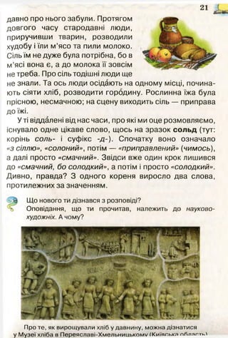 21 і »
Про те, як вирощували хліб у давнину, можна дізнатися
у Музеї хліба в Переяславі-XмельницькомV ^Київська пйпяг>.тк
давно про нього забули. Протягом
довгого часу стародавні люди,
приручивши тварин, розводили
худобу і їли м’ясо та пили молоко.
Сіль їм не дуже була потрібна, бо в
м’ясі вона є, а до молока її зовсім
не треба. Про сіль тодішні люди ще
не знали. Та ось люди осідають на одному місці, почина­
ють сіяти хліб, розводити городину. Рослинна їжа була
прісною, несмачною; на сцену виходить сіль — приправа
до їжі.
У ті віддалені від нас часи, про які ми оце розмовляємо,
існувало одне цікаве слово, щось на зразок сольд (тут:
корінь соль- і суфікс -д-). Спочатку воно означало
«з сіллю», «солоний», потім — «приправлений» {чимось),
а далі просто «смачний». Звідси вже один крок лишився
до «смачний, бо солодкий», а потім і просто «солодкий».
Дивно, правда? З одного кореня виросло два слова,
протилежних за значенням.
Що нового ти дізнався з розповіді?
Оповідання, що ти прочитав, належить до науково-
художніх. А чому?
 