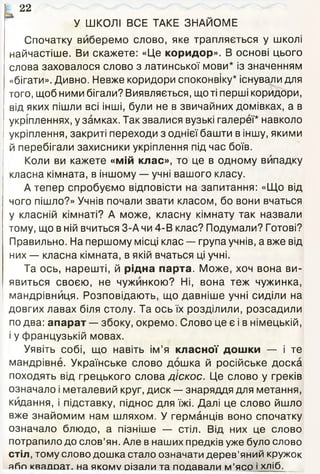 22
У ШКОЛІ ВСЕ ТАКЕ ЗНАЙОМЕ
Спочатку виберемо слово, яке трапляється у школі
найчастіше. Ви скажете: «Це коридор». В основі цього
слова заховалося слово з латинської мови* із значенням
«бігати». Дивно. Невже коридори споконвіку* існували для
того, щоб ними бігали? Виявляється, що ті перші коридори,
від яких пішли всі інші, були не в звичайних домівках, а в
укріпленнях, у замках. Так звалися вузькі галереї* навколо
укріплення, закриті переходи з однієї башти в іншу, якими
й перебігали захисники укріплення під час боїв.
Коли ви кажете «мій клас», то це в одному випадку
класна кімната, в іншому — учні вашого класу.
А тепер спробуємо відповісти на запитання: «Що від
чого пішло?» Учнів почали звати класом, бо вони вчаться
у класній кімнаті? А може, класну кімнату так назвали
тому, що в ній вчиться 3-А чи 4-В клас? Подумали? Готові?
Правильно. На першому місці клас — група учнів, а вже від
них — класна кімната, в якій вчаться ці учні.
Та ось, нарешті, й рідна парта. Може, хоч вона ви­
явиться своєю, не чужинкою? Ні, вона теж чужинка,
мандрівниця. Розповідають, що давніше учні сиділи на
довгих лавах біля столу. Та ось їх розділили, розсадили
по два: апарат — збоку, окремо. Слово це є і в німецькій,
і у французькій мовах.
Уявіть собі, що навіть ім’я класної дошки — і те
мандрівне. Українське слово дошка й російське доска
походять від грецького слова діскос. Це слово у греків
означало і металевий круг, диск — знаряддя для метання,
кидання, і підставку, піднос для їжі. Далі це слово йшло
вже знайомим нам шляхом. У германців воно спочатку
означало блюдо, а пізніше — стіл. Від них це слово
потрапило до слов’ян. Але в наших предків уже було слово
стіл, тому слово дошка стало означати дерев’яний кружок
або кваяоат. на я к о м у оізали та подавали м’ясо і хліб.
 