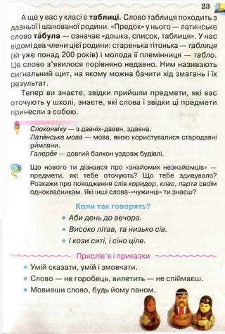 А ще у вас у класі є таблиці. Слово таблиця походить з
давньої і шанованої родини. «Предок» у нього — латинське
слово табула — означає «дошка, список, таблиця». У нас
відомі два члени цієї родини: старенька тітонька — таблиця
(їй уже понад 200 років) і молода її племінниця — табло.
Це слово з ’явилося порівняно недавно. Ним називають
сигнальний щит, на якому можна бачити хід змагань і їх
результат.
Тепер ви знаєте, звідки прийшли предмети, які вас
оточують у школі, знаєте, які слова і звідки ці предмети
принесли з собою.
Споконвіку — з давніх-давен, здавна.
Латинська мова — мова, якою користувалися стародавні
римляни.
Галерея — довгий балкон уздовж будівлі.
Що нового ти дізнався про «знайомих незнайомців» —
предмети, які тебе оточують? Що тебе здивувало?
Розкажи про походження слів коридор, клас, парта своїм
однокласникам. Які інші слова-«чужинці» ти знаєш?
Коли так говорять?
• Аби день до вечора.
• Високо літав, та низько сів.
• / кози ситі, і сіно ціле.
— Прислів’я і приказки —
Умій сказати, умій і змовчати.
• Слово — не горобець, вилетить — не спіймаєш.
• Мовивши слово, будь йому паном.ІНОМ. Ш к
ш
 