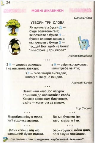 МОВНІ ЦІКАВИНКИ
УТВОРИ ТРИ СЛОВА
Як почнете з букви —
буде велетень гаїв;
як почнете з букви —
було в славних козаків;
як почнете з букви —
то, дай Бог, щоб не болів!
Чим схожі ці три слова?
Олена Пчілка
Любов Ярошенко
к к к
З — дерева захищає, з — звірятко заховає,
і на них вона завжди; коли треба увійти;
з — з-за хмари виглядає,
шапку сніжну не скидає.
Анатолій Качан
к к к
Затих наш клас, бо на урок
прийшов до нас козак з казок.
Козак з казок нам бив чолом,
а кінь — копитом за вікном.
Ігор Січовик
к к к к к к
Я зробила піну з мила, Всі ми будемо іти:
та її водичка змила. тато, мама, я і ти.
к к к
Цапик кізочці під ніс,
запашний букет підніс.
к к к
Бери грушки, поки даю,
бо я в кущі покидаю.
Чи зможеш сам придумати подібні мовні цікавинки?
 