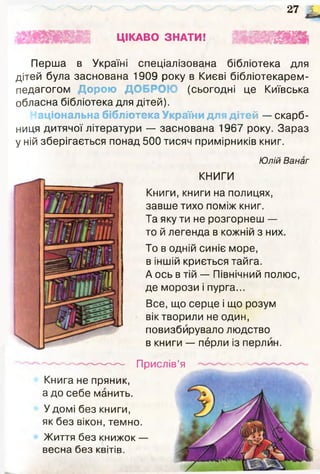 ЦІКАВО ЗНАТИ!
2 7 ^
Ці..
Перша в Україні спеціалізована бібліотека для
дітей була заснована 1909 року в Києві бібліотекарем-
педагогом Дорою Д (сьогодні це Київська
обласна бібліотека для дітей).
Національна бібліотека України для дітей — скарб­
ниця дитячої літератури — заснована 1967 року. Зараз
у ній зберігається понад 500 тисяч примірників книг.
Юлій Ванаг
КНИГИ
Книги, книги на полицях,
завше тихо поміж книг.
Та яку ти не розгорнеш —
то й легенда в кожній з них.
То в одній синіє море,
в іншій криється тайга.
А ось в тій — Північний полюс,
де морози і пурга...
Все, що серце і що розум
вік творили не один,
повизбирувало людство
в книги — перли із перлин.
—------------- Прислів’я
Книга не пряник,
а до себе манить.
У домі без книги,
як без вікон, темно.
Життя без книжок —
весна без квітів.
 