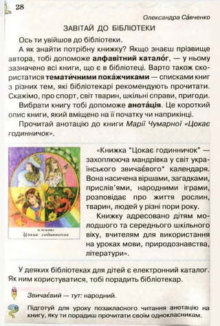 к2 8
Олександра Савченко
ЗАВІТАЙ ДО БІБЛІОТЕКИ
Ось ти увійшов до бібліотеки.
А як знайти потрібну книжку? Якщо знаєш прізвище
автора, тобі допоможе алфавітний каталог, — у ньому
зазначено всі книги, що є в бібліотеці. Варто також ско­
ристатися тематичними покажчиками — списками книг
з різних тем, які бібліотекарі рекомендують прочитати.
Скажімо, про спорт, світ тварин, шкільні справи, пригоди.
Вибрати книгу тобі допоможе анотація. Це короткий
опис книги, який вміщено на її початку чи наприкінці.
Прочитай анотацію до книги М арії Чумарної «Цокає
годинничок».
«Книжка “Цокає годинничок” —
захоплююча мандрівка у світ укра­
їнського звичаєвого* календаря.
Вона насичена віршами, загадками,
прислів’ями, народними іграми,
розповідає про життя рослин,
тварин, людей у різні пори року.
Книжку адресовано дітям мо­
лодшого та середнього шкільного
віку, вчителям для використання
на уроках мови, природознавства,
літератури».
У деяких бібліотеках для дітей є електронний каталог.
Як ним користуватися, тобі порадить бібліотекар.
о Звичаєвий — тут: народний.
Підготуй для уроку позакласного читання анотацію на
книгу, якути порадиш прочитати своїм однокласникам.
 