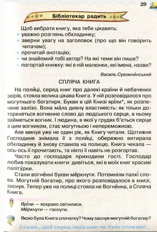 Бібліотекар радить «з
Щоб вибрати книгу, яка тебе цікавить:
уважно розглянь обкладинку;
зверни увагу на заголовок (про що він говорить
читачам);
прочитай анотацію;
чи знайомий тобі автор? На які теми він пише?
погортай книжку: які в ній малюнки, які імена, назви?
Василь Сухомлйнський
СПЛЯЧА КНИГА
На полиці, серед книг про далекі країни й небачених
звірів, стояла велика цікава Книга. У ній розповідалося про
могутнього богатиря. Букви в цій Книзі яріли*, як розпе­
чене залізо. Вона мала дивну властивість: як тільки до­
торкнеться вогненне слово до людського серця, в ньому
займеться вогник. І людина, в якої у грудях б’ється серце
з цим вогником, стає могутньою і непереможною.
Але минув уже не один рік, як Книгу читали. Щотижня
Господиня знімала її з полиці, обережно витирала
обкладинку й знову ставила на полицю. Книга чекала —
ось-ось її прочитають, та ніхто її навіть не розгортав.
Часто до господаря приходили гості. Господар
любив показувати книги: дивіться, які в моїх книг красиві
палітурки.
Стали вогненні букви меркнути. Потемніли палкі сло­
ва. Могутній богатир, про якого розповідалося в книзі,
заснув. Тепер уже на полиці стояла не Вогненна, а Спляча
Книга.
Яріли — яскраво світилися.
Меркнути — гаснути.
Якою була Книга спочатку? Чому заснув могутній богатир?
 